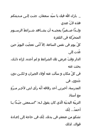 ‫قدينتاكم‬‫ق‬‫م‬ ‫قى‬‫ق‬‫إل‬ ‫قت‬‫ق‬‫جئ‬ . ‫سعفان‬ ‫يد‬ّ‫ر‬ ‫س‬ ‫يا‬ ‫في ك‬ ‫ا‬ ‫بارك‬ _
‫عندي‬ ‫ن‬ّ‫ر‬ ‫ل‬ ‫اهوذه‬
‫الرسققوم‬ ‫ط‬َ‫ ف‬ ‫شققرائ‬ ‫يشققااهد‬ ‫أن‬ ‫يعجبققه‬ ‫صققغيرًا‬ ‫ولققدًا‬
‫التلفزة‬ ‫في‬ ‫ركة‬ّ‫ر‬ ‫المتح‬
‫حين‬ ‫م‬َ‫ ف‬ ‫اليو‬ ‫جبت‬ّ‫ر‬ ‫تع‬ ‫نني‬ّ‫ر‬ ‫أ‬ ‫ل‬ّ‫ر‬ ‫إ‬ ،‫الساعة‬ ‫نفس‬ ‫في‬ ‫يوم‬ ‫ل‬ّ‫ر‬ ‫ك‬
‫إلى‬ ‫عدت‬ُ.
،‫ق ك‬‫ق‬‫ذل‬ ‫إزاء‬ . ‫أجده‬ ‫لم‬ ‫و‬ ‫الشرائط‬ ‫تل ك‬ ‫ض‬ِ  ‫عر‬ ‫ت‬َ‫ ف‬ ‫وق‬ ‫الدار‬
‫عنه‬ ‫بحثت‬
‫دون‬ ‫لاكققن‬ ‫و‬ ‫الجيران‬ ‫أولد‬ ‫عنه‬ ‫سألت‬ ‫و‬ ‫ماكان‬ ‫ل‬ّ‫ر‬ ‫ك‬ ‫في‬
‫في‬ . ‫جدوى‬َ‫ ف‬
‫ة‬ٍ  ‫ر‬ّ‫ر‬ ‫ق‬‫ق‬‫م‬ ‫ر‬ِ  ‫ق‬‫ق‬‫خ‬ِ  ‫ل‬ ‫ابني‬ ‫رأى‬ ‫نه‬ّ‫ر‬ ‫أ‬ ‫رفاقه‬ ‫أحد‬ ‫أخبرني‬ ،‫المدرسة‬
‫أستاذ‬ ‫مع‬
‫قا‬‫ق‬‫ي‬ ‫قدًا‬‫ق‬‫ي‬ّ‫ر‬ ‫ج‬ ‫قمعني‬‫ق‬‫"اس‬ : ‫قه‬‫ق‬‫ل‬ ‫يقول‬ ‫كان‬ ‫لوذي‬ّ‫ر‬ ‫ا‬ ‫ية‬َ‫ ف‬ ‫البدن‬ ‫ية‬ّ‫ر‬ ‫الترب‬
‫ن ك‬ّ‫ر‬ ‫إ‬ . . . ‫د‬ُ. ‫أحم‬
‫قادة‬‫ق‬‫إع‬ ‫إلى‬ ‫حاجة‬ ‫في‬ ‫ن ك‬ّ‫ر‬ ‫إ‬ . ‫بدن ك‬ ‫في‬ ‫ ف‬ٍ  ‫ضع‬ ‫من‬ ‫تشاكو‬
‫لوذل ك‬ . ‫قواك‬
 