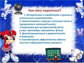 1. Материалами и наработками к урокам и  внеклассным мероприятиям. 2. Презентациями к урокам, классным часам и праздникам в начальной школе. 3.Заданиями для интерактивной доски ( игры, тренажёры, программы, флеш). 4. Демонстрационным и дидактическим материалом. 5. Способствовать эффективному обмену опытом в образовательном процессе. 
