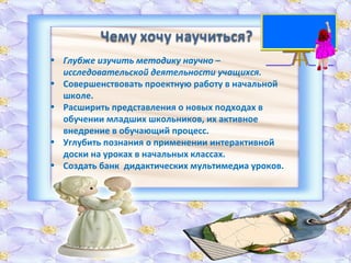 Глубже изучить методику научно – исследовательской деятельности учащихся. Совершенствовать проектную работу в начальной школе. Расширить представления о новых подходах в обучении младших школьников, их активное внедрение в обучающий процесс. Углубить познания о применении интерактивной доски на уроках в начальных классах. Создать банк  дидактических мультимедиа уроков. 