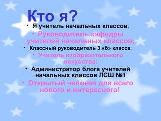 Кто я? Я учитель начальных классов ; Руководитель кафедры учителей начальных классов; Классный руководитель 3 «б» класса ; Учитель изобразительного искусства; Администратор блога учителей начальных классов ЛСШ №1 Открытый человек для всего нового и интересного!   