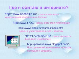 Где я обитаю в интернете? http://www.n achalka .ru/  -  здесь я участвую в международной конференции в Эстонии http ://www.it-n.ru/  -  здесь есть мои публикации http://www.eidos.ru/courses/index.htm  - здесь я участвовала в чат - занятии http://1 .september .ru/  -  здесь участвую в фестивале «Портфолио». http://perwayaskola.blogspot.com/  -  блог учителей начальных классов, который я создала. 