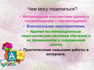 Чем могу поделиться? Интересными конспектами уроков в сопровождении с презентациями; Внеклассными мероприятиями ; Идеями по инновационным  педагогическим системам обучения и их применением в современной школе ; Практическими навыками работы в интернете. 