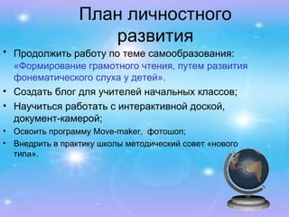 План личностного развития Продолжить работу по теме самообразования:   «Формирование грамотного чтения, путем развития фонематического слуха у детей». Создать блог для учителей начальных классов; Научиться работать с интерактивной доской, документ-камерой; Освоить программу  Move-maker ,  фотошоп; Внедрить в практику школы методический совет «нового типа». 
