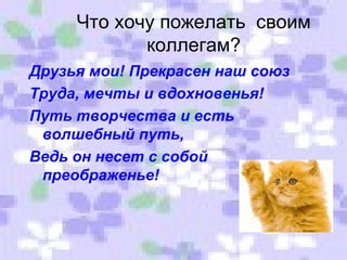 Что хочу пожелать  своим коллегам? Друзья мои! Прекрасен наш союз Труда, мечты и вдохновенья! Путь творчества и есть волшебный путь, Ведь он несет с собой преображенье! 