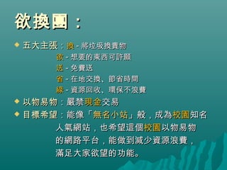 欲換團：欲換團：
 五大主張五大主張：：換換 -- 將垃圾換貴物將垃圾換貴物
欲欲 -- 想要的東西可許願想要的東西可許願
送送 -- 免費送免費送
省省 -- 在地交換、節省時間在地交換、節省時間
綠綠 -- 資源回收、環保不浪費資源回收、環保不浪費
 以物易物以物易物：嚴禁：嚴禁現金現金交易交易
 目標希望目標希望：能像「：能像「無名小站無名小站」般，成為」般，成為校園校園知名知名
人氣網站，也希望這個人氣網站，也希望這個校園校園以物易物以物易物
的網路平台，能做到減少資源浪費，的網路平台，能做到減少資源浪費，
滿足大家欲望的功能。滿足大家欲望的功能。
 