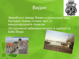 Видин Фериботът между Видин и румънския град  Калафат поема голяма част от международните превози. Историческа забележителност е крепостта Баба Вида. 
