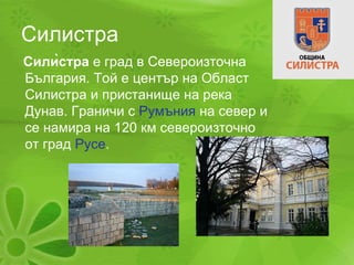 Силистра Силѝстра  е град в Североизточна България. Той е център на Област Силистра и пристанище на река Дунав. Граничи с  Румъния  на север и се намира на 120 км североизточно от град  Русе .  