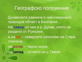 Географско положение Дунавската равнина е най-северната природна област в България.  На  север  от нея е р. Дунав, която ни разделя от Румъния,  а на  юг  – северните склонове на Стара планина; на  изток  – Черно море; на  запад  – устието на р.Тимок 
