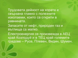 Трудовата дейност на хората е свързана главно с полезните изкопаеми, които са открити в равнината. Запасите от нефт, природен газ и въглища са малко. Електроенергия се произвежда в АЕЦ край Козлодуй и в ТЕЦ край големите градове – Русе, Плевен, Видин, Шумен. 