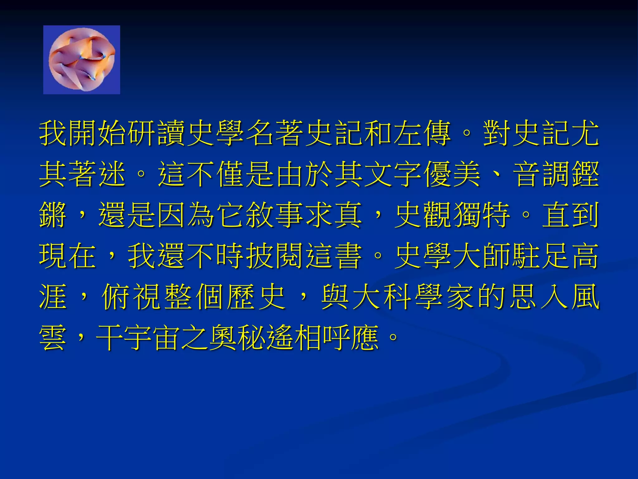 我開始研讀史學名著史記和左傳。對史記尤
其著迷。這不僅是由於其文字優美、音調鏗
鏘，還是因為它敘事求真，史觀獨特。直到
現在，我還不時披閱這書。史學大師駐足高
涯，俯視整個歷史，與大科學家的思入風
雲，干宇宙之奧秘遙相呼應。
 