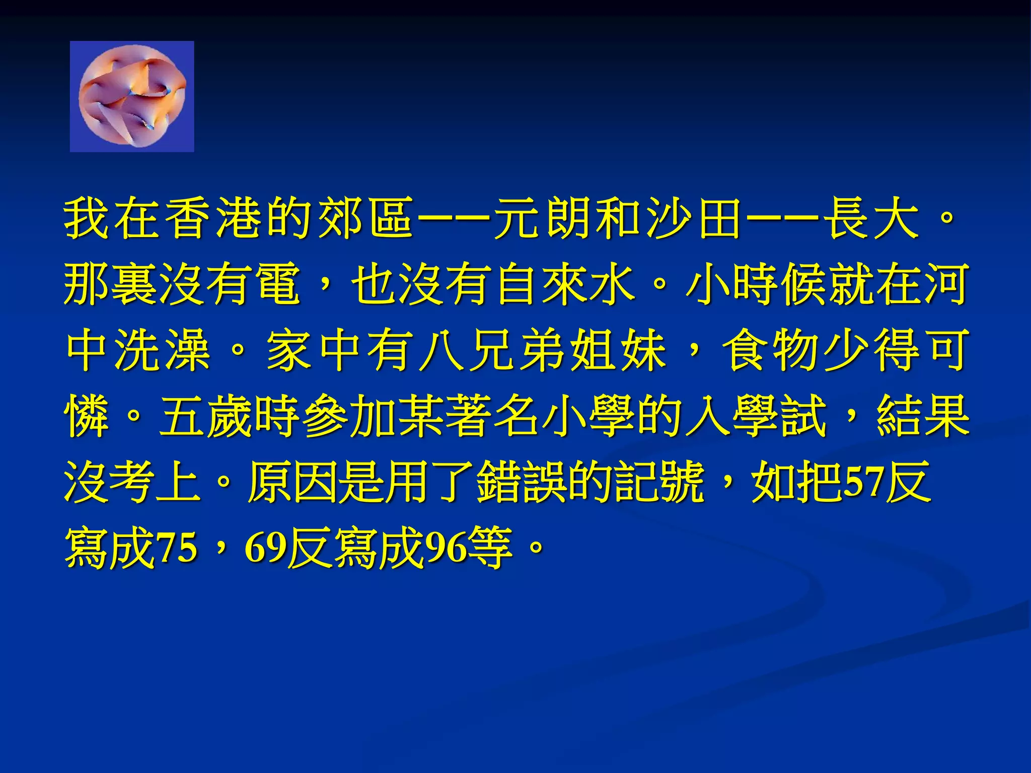 我在香港的郊區──元朗和沙田──長大。
那裏沒有電，也沒有自來水。小時候就在河
中洗澡。家中有八兄弟姐妹，食物少得可
憐。五歲時參加某著名小學的入學試，結果
沒考上。原因是用了錯誤的記號，如把57反
寫成75，69反寫成96等。
 