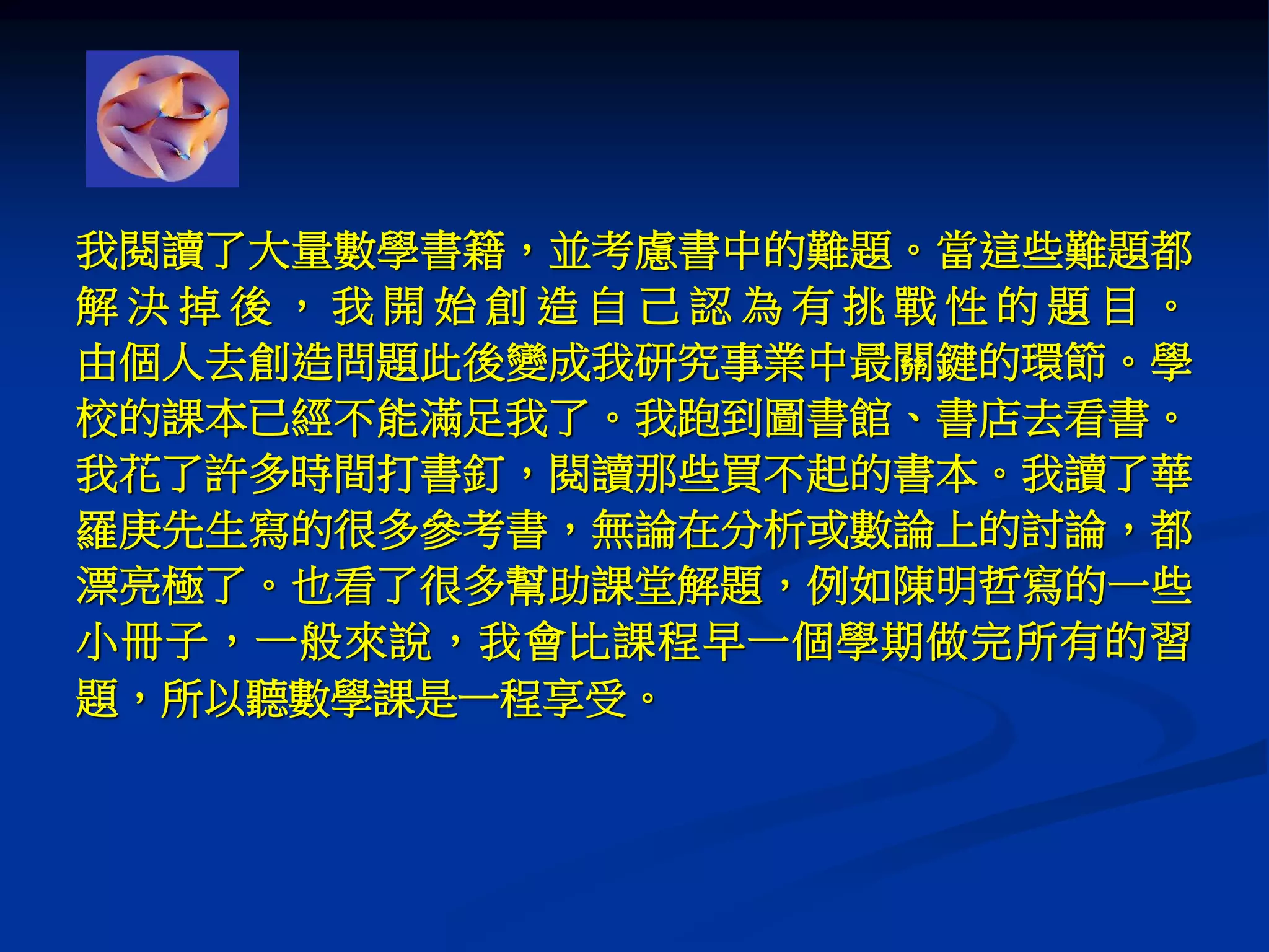 我閱讀了大量數學書籍，並考慮書中的難題。當這些難題都
解 決 掉 後 ， 我 開 始 創 造 自 己 認 為 有 挑 戰 性 的 題 目 。
由個人去創造問題此後變成我研究事業中最關鍵的環節。學
校的課本已經不能滿足我了。我跑到圖書館、書店去看書。
我花了許多時間打書釘，閱讀那些買不起的書本。我讀了華
羅庚先生寫的很多參考書，無論在分析或數論上的討論，都
漂亮極了。也看了很多幫助課堂解題，例如陳明哲寫的一些
小冊子，一般來說，我會比課程早一個學期做完所有的習
題，所以聽數學課是一程享受。
 