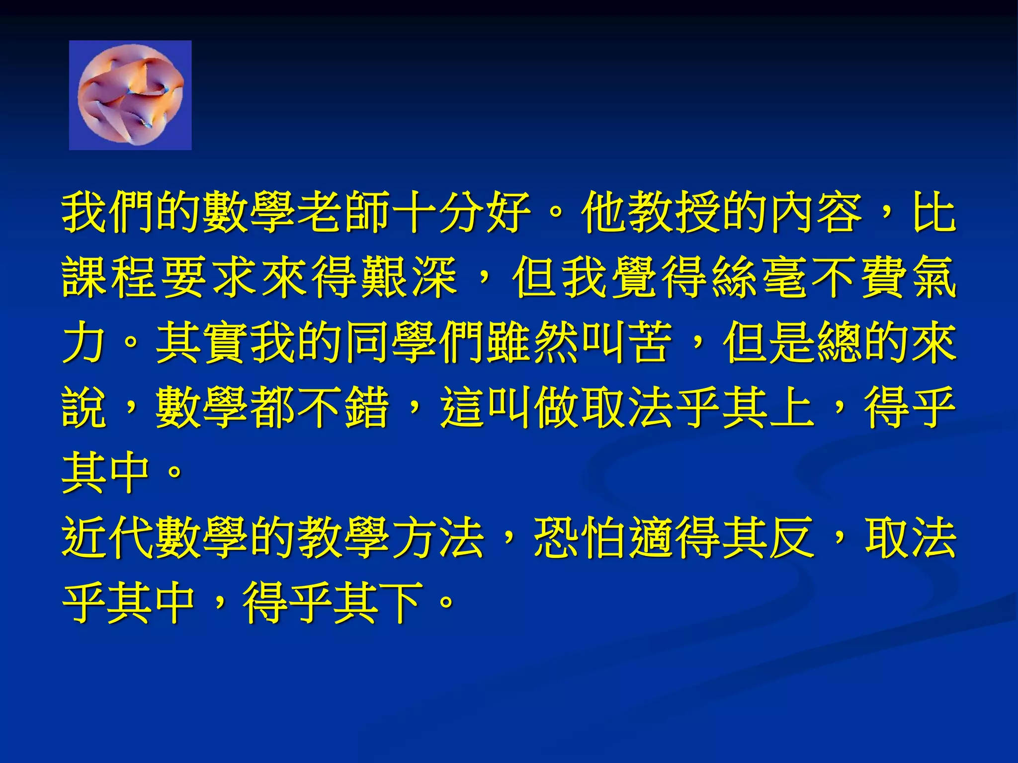 我們的數學老師十分好。他教授的內容，比
課程要求來得艱深，但我覺得絲毫不費氣
力。其實我的同學們雖然叫苦，但是總的來
說，數學都不錯，這叫做取法乎其上，得乎
其中。
近代數學的教學方法，恐怕適得其反，取法
乎其中，得乎其下。
 