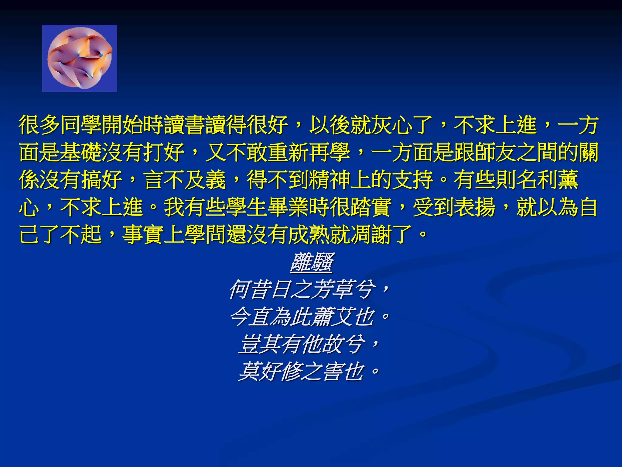 很多同學開始時讀書讀得很好，以後就灰心了，不求上進，一方
面是基礎沒有打好，又不敢重新再學，一方面是跟師友之間的關
係沒有搞好，言不及義，得不到精神上的支持。有些則名利薰
心，不求上進。我有些學生畢業時很踏實，受到表揚，就以為自
己了不起，事實上學問還沒有成熟就凋謝了。
離騷
何昔日之芳草兮，
今直為此蕭艾也。
豈其有他故兮，
莫好修之害也。
 