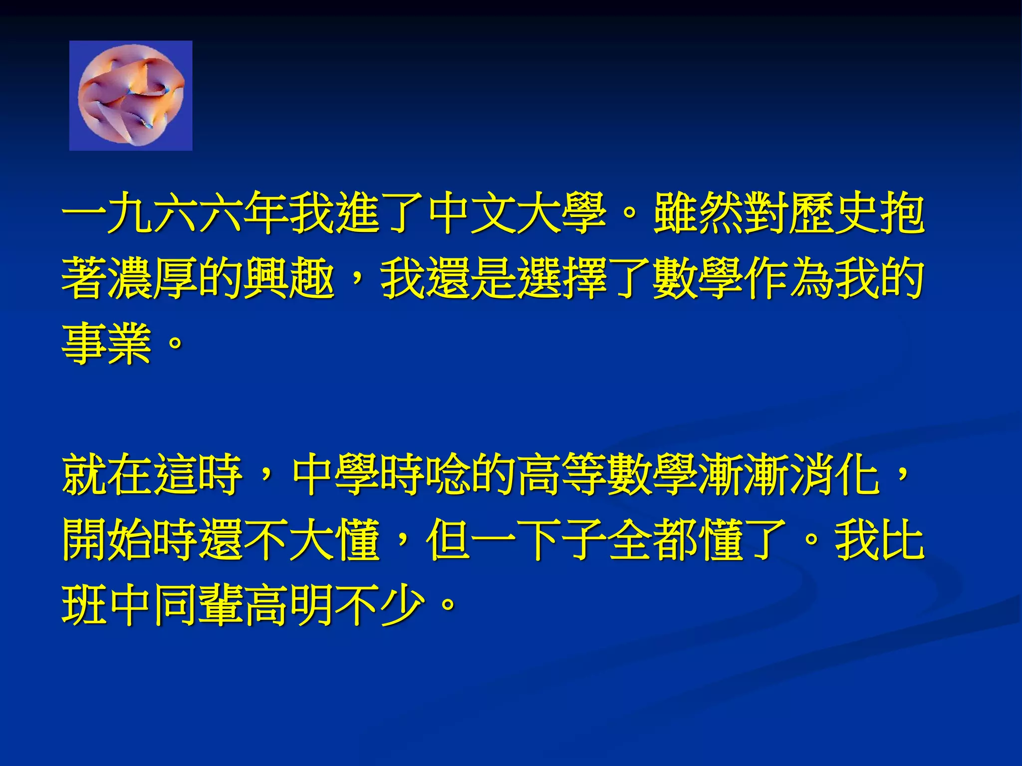 一九六六年我進了中文大學。雖然對歷史抱
著濃厚的興趣，我還是選擇了數學作為我的
事業。
就在這時，中學時唸的高等數學漸漸消化，
開始時還不大懂，但一下子全都懂了。我比
班中同輩高明不少。
 