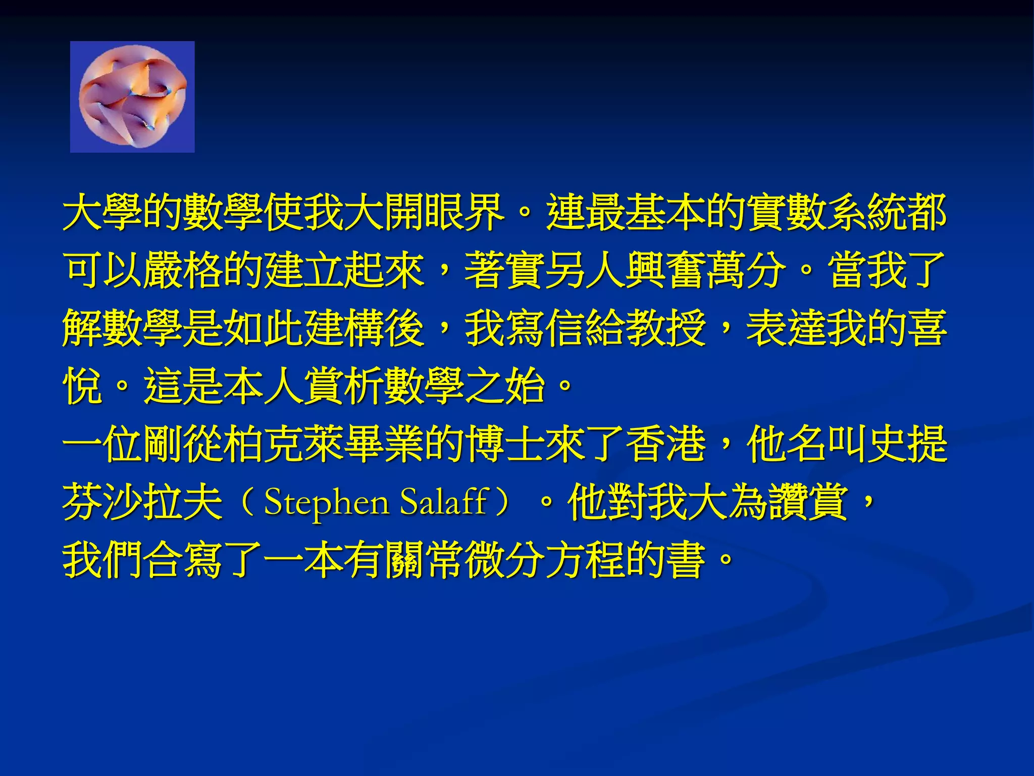 大學的數學使我大開眼界。連最基本的實數系統都
可以嚴格的建立起來，著實另人興奮萬分。當我了
解數學是如此建構後，我寫信給教授，表達我的喜
悅。這是本人賞析數學之始。
一位剛從柏克萊畢業的博士來了香港，他名叫史提
芬沙拉夫﹙Stephen Salaff﹚。他對我大為讚賞，
我們合寫了一本有關常微分方程的書。
 