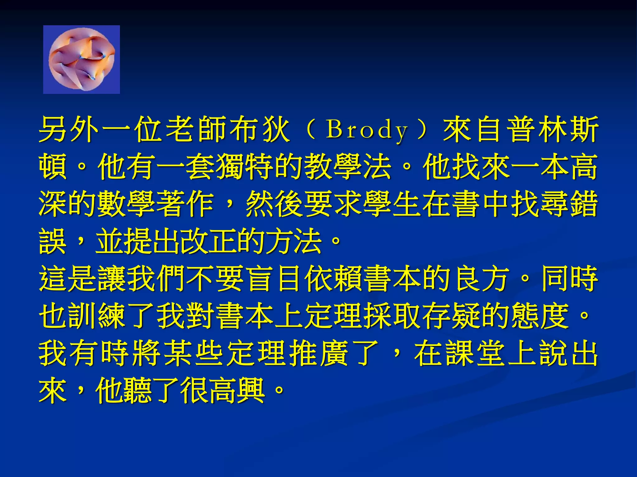另外一位老師布狄﹙Brody﹚來自普林斯
頓。他有一套獨特的教學法。他找來一本高
深的數學著作，然後要求學生在書中找尋錯
誤，並提出改正的方法。
這是讓我們不要盲目依賴書本的良方。同時
也訓練了我對書本上定理採取存疑的態度。
我有時將某些定理推廣了，在課堂上說出
來，他聽了很高興。
 