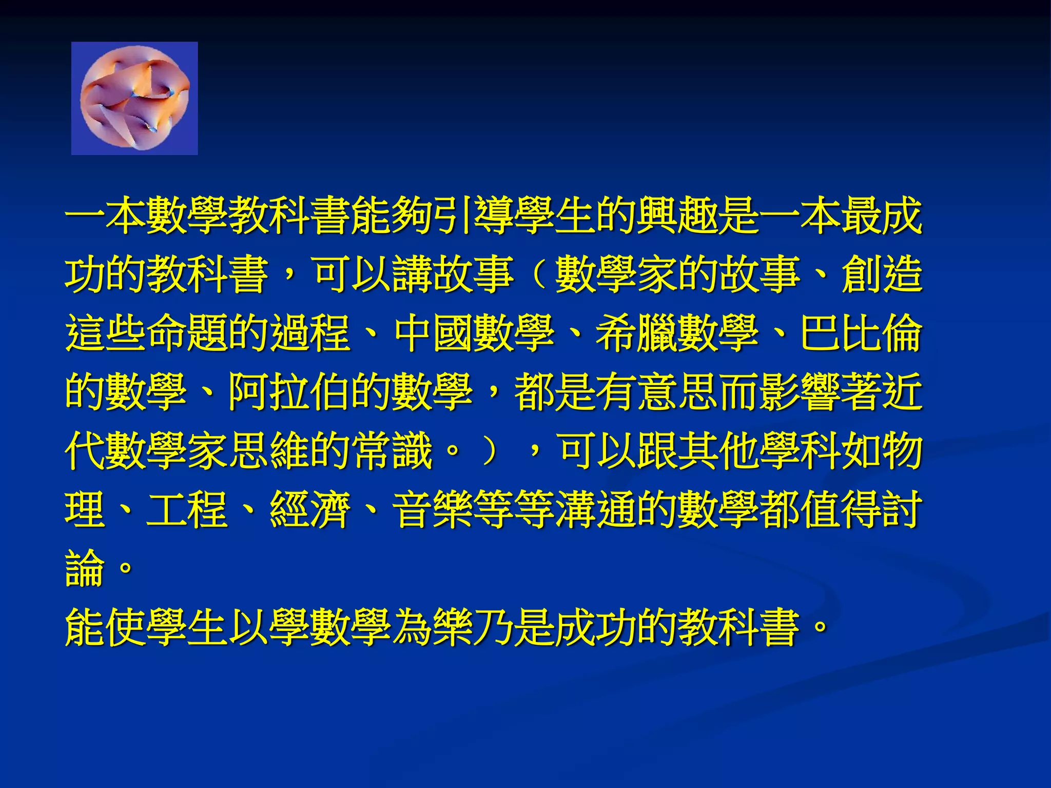 一本數學教科書能夠引導學生的興趣是一本最成
功的教科書，可以講故事﹙數學家的故事、創造
這些命題的過程、中國數學、希臘數學、巴比倫
的數學、阿拉伯的數學，都是有意思而影響著近
代數學家思維的常識。﹚，可以跟其他學科如物
理、工程、經濟、音樂等等溝通的數學都值得討
論。
能使學生以學數學為樂乃是成功的教科書。
 