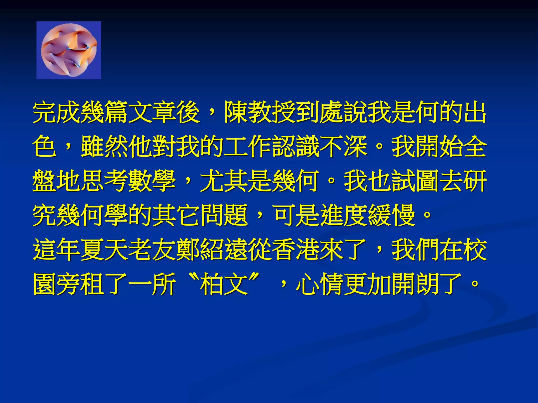 完成幾篇文章後，陳教授到處說我是何的出
色，雖然他對我的工作認識不深。我開始全
盤地思考數學，尤其是幾何。我也試圖去研
究幾何學的其它問題，可是進度緩慢。
這年夏天老友鄭紹遠從香港來了，我們在校
園旁租了一所〝柏文〞，心情更加開朗了。
 