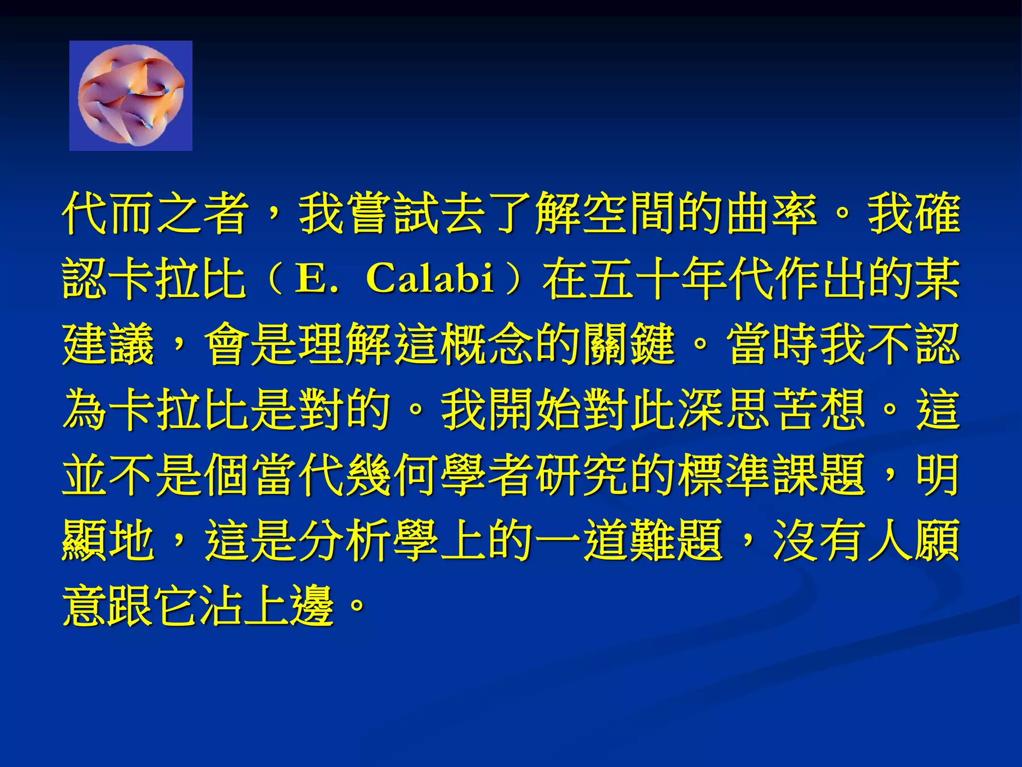 代而之者，我嘗試去了解空間的曲率。我確
認卡拉比﹙E. Calabi﹚在五十年代作出的某
建議，會是理解這概念的關鍵。當時我不認
為卡拉比是對的。我開始對此深思苦想。這
並不是個當代幾何學者研究的標準課題，明
顯地，這是分析學上的一道難題，沒有人願
意跟它沾上邊。
 