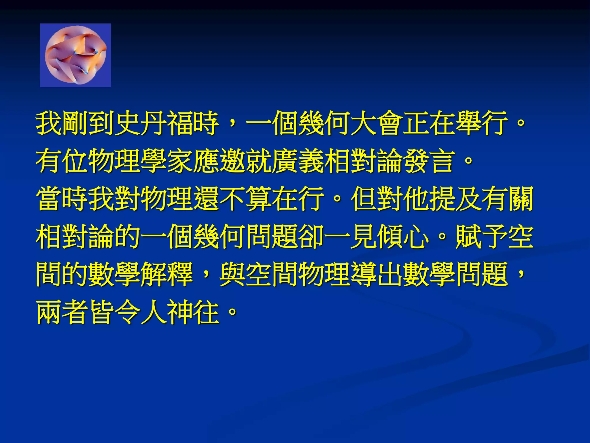 我剛到史丹福時，一個幾何大會正在舉行。
有位物理學家應邀就廣義相對論發言。
當時我對物理還不算在行。但對他提及有關
相對論的一個幾何問題卻一見傾心。賦予空
間的數學解釋，與空間物理導出數學問題，
兩者皆令人神往。
 