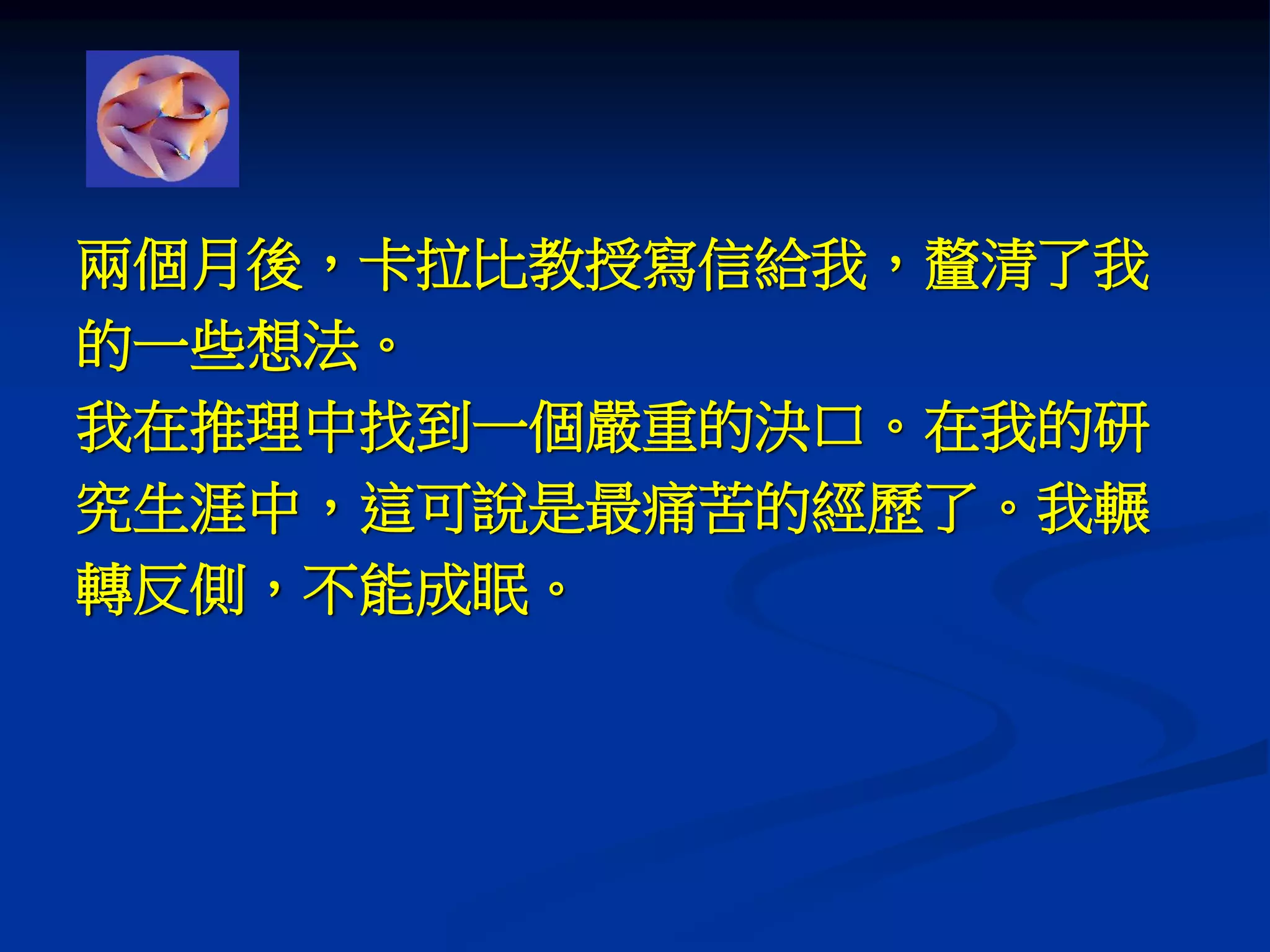 兩個月後，卡拉比教授寫信給我，釐清了我
的一些想法。
我在推理中找到一個嚴重的決口。在我的研
究生涯中，這可說是最痛苦的經歷了。我輾
轉反側，不能成眠。
 
