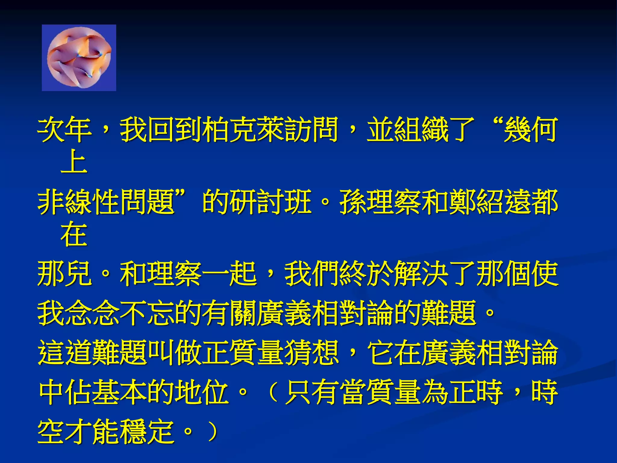 次年，我回到柏克萊訪問，並組織了“幾何
上
非線性問題”的研討班。孫理察和鄭紹遠都
在
那兒。和理察一起，我們終於解決了那個使
我念念不忘的有關廣義相對論的難題。
這道難題叫做正質量猜想，它在廣義相對論
中佔基本的地位。﹙只有當質量為正時，時
空才能穩定。﹚
 