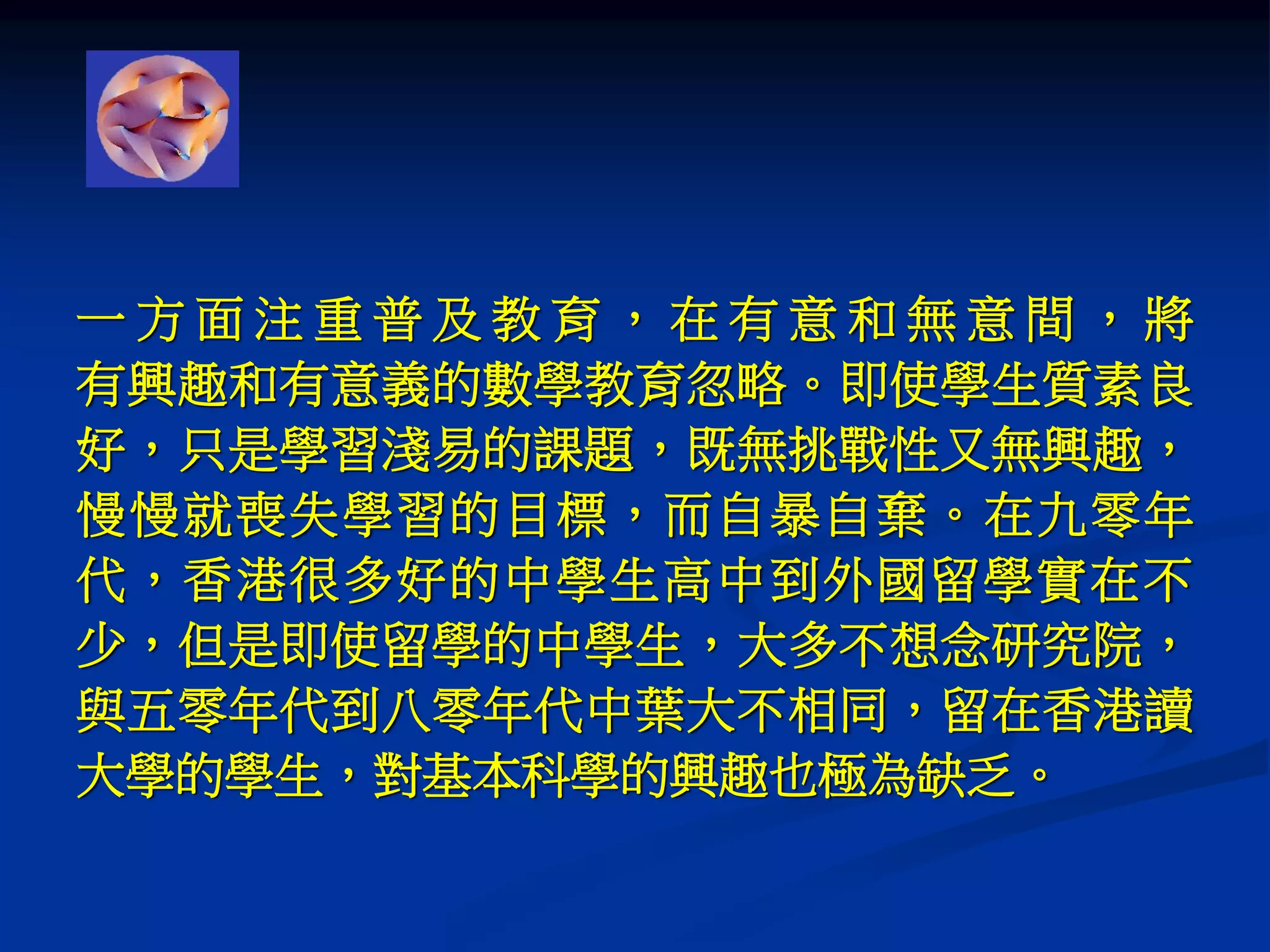 一 方 面 注 重 普 及 教 育 ， 在 有 意 和 無 意 間 ， 將
有興趣和有意義的數學教育忽略。即使學生質素良
好，只是學習淺易的課題，既無挑戰性又無興趣，
慢慢就喪失學習的目標，而自暴自棄。在九零年
代，香港很多好的中學生高中到外國留學實在不
少，但是即使留學的中學生，大多不想念研究院，
與五零年代到八零年代中葉大不相同，留在香港讀
大學的學生，對基本科學的興趣也極為缺乏。
 