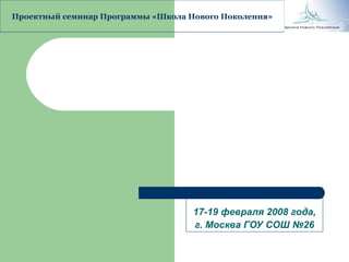 17-19 февраля 2008 года, г. Москва ГОУ СОШ №26 Проектный семинар Программы «Школа Нового Поколения» 