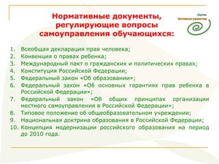 Нормативные документы, регулирующие вопросы самоуправления обучающихся: Всеобщая декларация прав человека; Конвенция о правах ребенка; Международный пакт о гражданских и политических правах; Конституция Российской Федерации; Федеральный закон «Об образовании»; Федеральный закон «Об основных гарантиях прав ребенка в Российской Федерации»; Федеральный закон «Об общих принципах организации местного самоуправления в Российской Федерации»; Типовое положение об общеобразовательном учреждении; Национальная доктрина образования в Российской Федерации; Концепция модернизации российского образования на период до 2010 года. 
