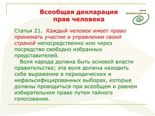 Всеобщая декларация прав человека Статья 21.  Каждый человек имеет право принимать участие в управлении своей страной  непосредственно или через посредство свободно избранных представителей. Воля народа должна быть основой власти правительства; эта воля должна находить себе выражение в периодических и нефальсифицированных выборах, которые должны проводиться при всеобщем и равном избирательном праве путем тайного голосования.  