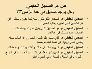 .‫الحقيقي‬ ‫الصديق‬ ‫هو‬ ‫فمن‬
‫الزمان؟؟؟‬ ‫هذا‬ ‫في‬ ‫صديق‬ ‫يوجد‬ ‫وهل‬
•‫الحقيقي‬ ‫الصديق‬‫أي‬ ..‫وحدك‬ ‫تكون‬ ‫معه,كما‬ ‫تكون‬ ‫الذي‬ ‫الصديق‬ ‫:هو‬
. ‫النفس‬ ‫بمثابة‬ ‫تعتبره‬ ‫الذي‬ ‫السنسان‬ ‫هو‬
•‫الحقيقي‬ ‫الصديق‬‫إذا‬ ‫ويسامحك‬ ‫عذرك‬ ‫يقبل‬ ‫الذي‬ ‫الصديق‬ ‫هو‬ ‫:هو‬
.‫غيابك‬ ‫في‬ ‫مسدك‬ ‫ويسد‬ ‫أخطأت‬
•‫الحقيقي‬ ‫الصديق‬‫بحقه‬ ‫أخأت‬ ‫إذا‬ ‫و‬ ‫الحسن‬ ‫الضن‬ ‫بك‬ ‫يضن‬ ‫الذي‬ ‫:هو‬
. ‫يقصد‬ ‫لم‬ ‫لعله‬ ‫سنفسه‬ ‫في‬ ‫ويقول‬ ‫العذر‬ ‫يلتمس‬
•‫الحقيقي‬ ‫الصديق‬.‫وعرضك‬ ‫وولدك‬ ‫وأهلك‬ ‫مالك‬ ‫في‬ ‫يرعاك‬ ‫الذي‬ ‫:هو‬
•‫الحقيقي‬ ‫الصديق‬‫الفرح‬ ‫وفي‬ ‫والضراء‬ ‫السراء‬ ‫في‬ ‫معك‬ ‫يكون‬ ‫الذي‬ ‫:هو‬
.‫والفقر‬ ‫الغنى‬ ‫وفي‬ ‫والضيق‬ ‫السعة‬ ‫وفي‬ ‫والحزن‬
 