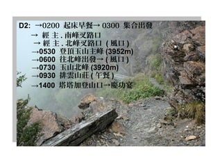 D2: →0200 起床早餐→ 0300 集合出發
→    經 主 . 南峰叉路口
→ 經 主 . 北峰叉路口 ( 風口 )
→0530 登頂玉山主峰 (3952m)
→0600 往北峰出發→ ( 風口 )
→0730 玉山北峰 (3920m)
→0930 排雲山莊 ( 午餐 )
→1400 塔塔加登山口→慶功宴
 