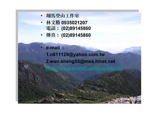 • 翔馬登山工作室
• 林文勝 0935021207 
電話： (02)89145860    
• 傳真： (02)89145860 
• e-mail ：
    1.n611129@yahoo.com.tw    
    2.wen.sheng55@msa.hinet.net
• http://www.wretch.cc/blog/allen30
               
 