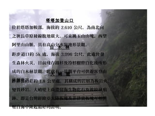 塔塔加登山口
位於塔塔加鞍部，海拔約 2,610 公尺，為南北向
之狹長草原稜線腹地廣大。可東眺玉山山塊、西望
阿里山山脈，具有高山分水嶺地形景觀。
白 木 林
距 道口約步 5k 處，海拔 3,096 公尺，此處曾發
生森林火災，目前殘存鐵杉及冷杉樹幹白化後所形
成的白木林景觀，此處有一景觀平台可供遊客登山
休憩賞景。
大 峭 壁
距排雲山莊約 1.8 公里處，其構成的岩層為板岩夾
變質砂岩，大峭壁上尚滯留海生物化石及波紋 痕狀
跡，即是台灣經歐亞大陸板塊及菲律賓板塊互相擠
壓自海中隆起最好的證明。
 