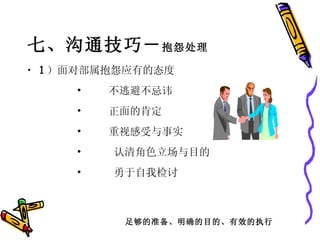 七、沟通技巧－ 抱怨处理 1 ）面对部属抱怨应有的态度         •     不逃避不忌讳         •     正面的肯定         •     重视感受与事实         •      认清角色立场与目的         •      勇于自我检讨  足够的准备、明确的目的、有效的执行 