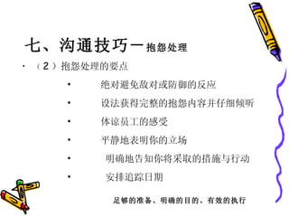七、沟通技巧－ 抱怨处理 （ 2 ）抱怨处理的要点         •      绝对避免敌对或防御的反应         •      设法获得完整的抱怨内容并仔细倾听         •      体谅员工的感受         •      平静地表明你的立场         •       明确地告知你将采取的措施与行动         •       安排追踪日期  足够的准备、明确的目的、有效的执行 