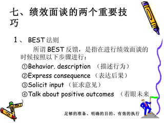 七、绩效面谈的两个重要技巧 1 、 BEST 法则 　　  所谓 BEST 反馈，是指在进行绩效面谈的时候按照以下步骤进行： ① Behavior. description  （描述行为） ② Express consequence （表达后果） ③ Solicit input （征求意见） ④ Talk about positive outcomes  （着眼未来） 足够的准备、明确的目的、有效的执行 