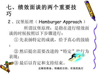 2 、汉堡原理（ Hamburger Approach ） 所谓汉堡原理：是指在进行绩效面谈的时候按照以下步骤进行： ① 先表扬特定的成就，给予真心的鼓励； ② 然后提出需要改进的“特定”的行为表现； ③ 最后以肯定和支持结束。 七、绩效面谈的两个重要技巧 足够的准备、明确的目的、有效的执行 
