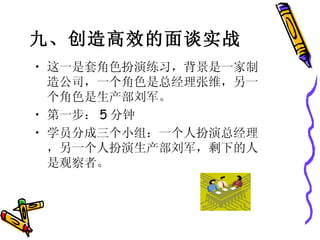 九、创造高效的面谈实战   这一是套角色扮演练习，背景是一家制造公司，一个角色是总经理张维，另一个角色是生产部刘军。 第一步： 5 分钟 学员分成三个小组：一个人扮演总经理，另一个人扮演生产部刘军，剩下的人是观察者。 