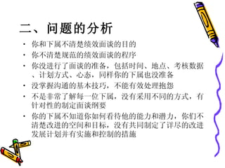 二、问题的分析    你和下属不清楚绩效面谈的目的 你不清楚规范的绩效面谈的程序 你没进行了面谈的准备，包括时间、地点、考核数据、计划方式、心态，同样你的下属也没准备 没掌握沟通的基本技巧，不能有效处理抱怨 不是非常了解每一位下属，没有采用不同的方式，有针对性的制定面谈纲要 你的下属不知道你如何看待他的能力和潜力，你们不清楚改进的空间和目标，没有共同制定了详尽的改进发展计划并有实施和控制的措施 