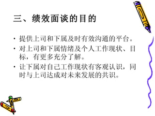 三、绩效面谈的目的 提供上司和下属及时有效沟通的平台。 对上司和下属情绪及个人工作现状、目标，有更多充分了解。 让下属对自己工作现状有客观认识，同时与上司达成对未来发展的共识。  