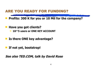 ARE YOU READY FOR FUNDING? Profits: 300 K for you or 10 Mil for the company? Have you got clients? 10^5 users or ONE KEY ACCOUNT Is there ONE key advantage? If not yet, bootstrap! See also TED.COM, talk by David Rose