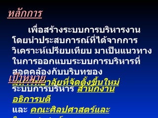 เพื่อสร้างระบบการบริหารงานโดยนำประสบการณ์ที่ได้จากการวิเคราะห์เปรียบเทียบ มาเป็นแนวทางในการออกแบบระบบการบริหารที่สอดคล้องกับบริบทของ  มหาวิทยาลัยที่จัดตั้งขึ้นใหม่   เป้าหมาย ระบบการบริหาร  สำนักงานอธิการบดี   และ  คณะศิลปศาสตร์และวิทยาศาสตร์ หลักการ 