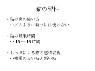 猫の習性 ・猫の鼻の使い方 　…犬のように狩りには使わない ・猫の睡眠時間 　… 15 ～ 16 時間 ・しっぽによる猫の感情表現 　…機嫌の良い時と悪い時 