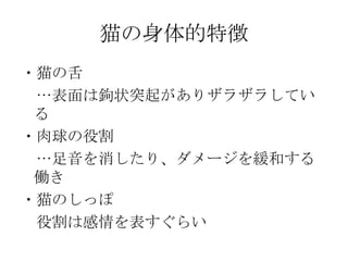 猫の身体的特徴 ・猫の舌 　…表面は鉤状突起がありザラザラしている ・肉球の役割 　…足音を消したり、ダメージを緩和する働き ・猫のしっぽ 　役割は感情を表すぐらい 