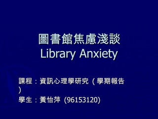 圖書館焦慮淺談 Library Anxiety 課程：資訊心理學研究  ( 學期報告 ) 學生：黃怡萍  (96153120) 