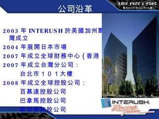 公司沿革 2003 年 INTERUSH 於 美國加州爾灣成立 2004 年展開日本市場 2007 年成立全球財務中心 ( 香港 ) 2007 年成立台灣分公司： 台北市 １０１ 大樓 2008 年成立全球控股公司： 百慕達控股公司 巴拿馬控股公司 新加坡控股公司 