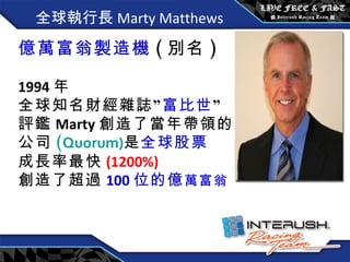 全球執行長 Marty Matthews 億萬富翁製造機 ( 別名 ) 1994 年 全球知名財經雜誌” 富比世 ” 評鑑 Marty 創造了當年帶領的 公司 ( Quorum) 是 全球股票 成長率最快 (1200%) 創造了超過 100 位的億 萬富翁 