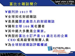 富比士雜誌簡介 創刋於 1917 年 全球知名財經雜誌 是美國 歷史最悠久的財經雜誌 擁有 全球 100 萬 名讀者 其中絕大多數是 企業家 。 典型的 富比士訂戶是 55 歲左右的企業 CEO 或高級管理階層人員 為 全球財經雜誌評鑑權威 